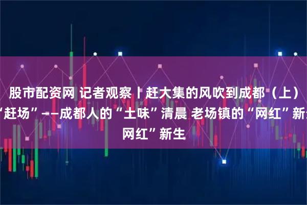 股市配资网 记者观察丨赶大集的风吹到成都（上） “赶场”——成都人的“土味”清晨 老场镇的“网红”新生