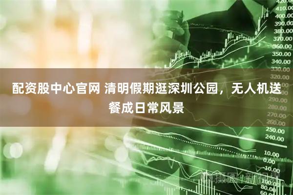 配资股中心官网 清明假期逛深圳公园，无人机送餐成日常风景