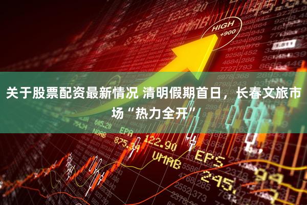 关于股票配资最新情况 清明假期首日，长春文旅市场“热力全开”