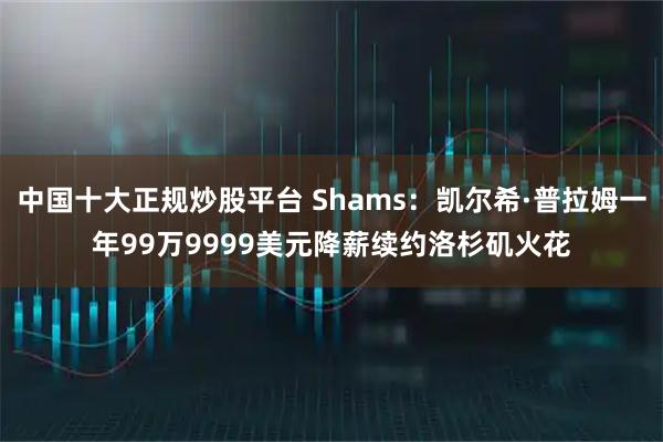 中国十大正规炒股平台 Shams：凯尔希·普拉姆一年99万9999美元降薪续约洛杉矶火花