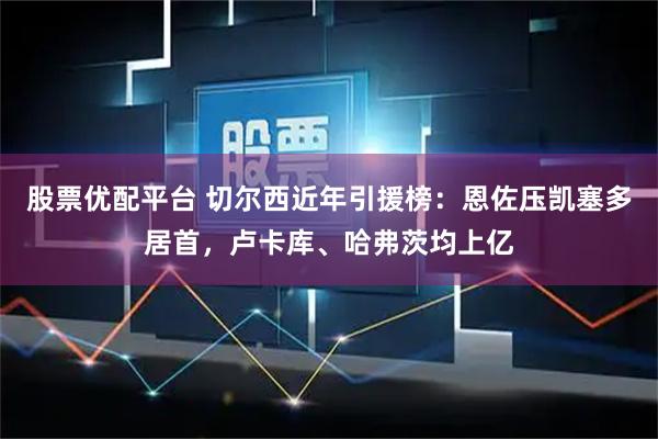 股票优配平台 切尔西近年引援榜：恩佐压凯塞多居首，卢卡库、哈弗茨均上亿