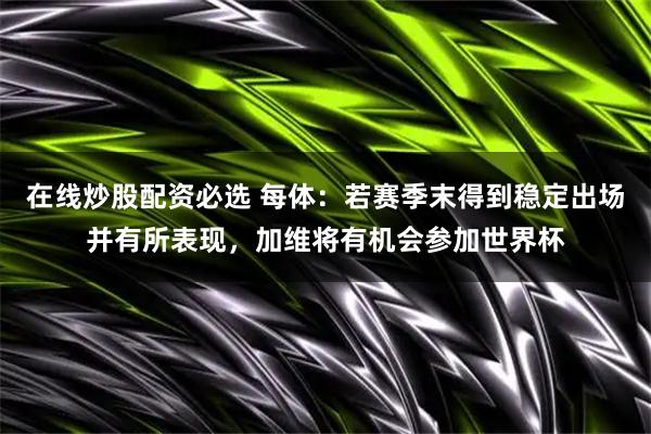 在线炒股配资必选 每体：若赛季末得到稳定出场并有所表现，加维将有机会参加世界杯