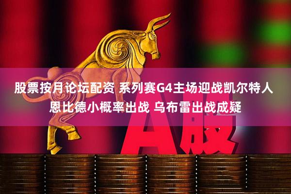 股票按月论坛配资 系列赛G4主场迎战凯尔特人 恩比德小概率出战 乌布雷出战成疑