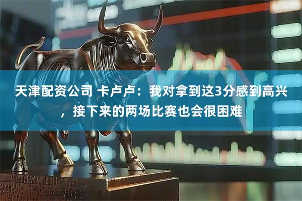 天津配资公司 卡卢卢：我对拿到这3分感到高兴，接下来的两场比赛也会很困难