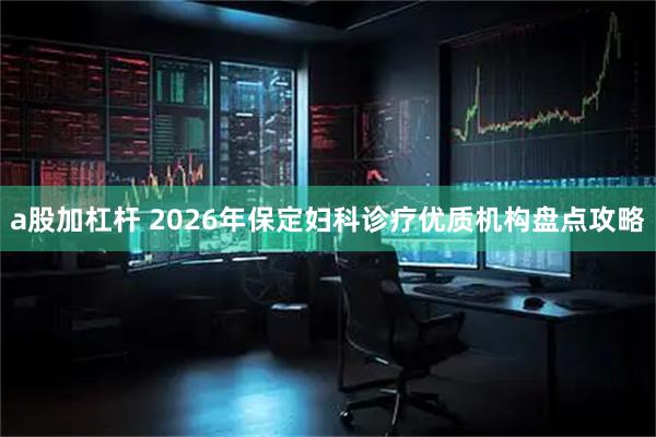 a股加杠杆 2026年保定妇科诊疗优质机构盘点攻略