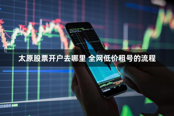 太原股票开户去哪里 全网低价租号的流程
