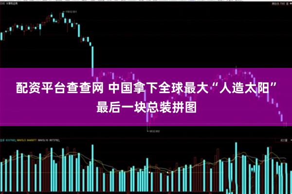 配资平台查查网 中国拿下全球最大“人造太阳”最后一块总装拼图