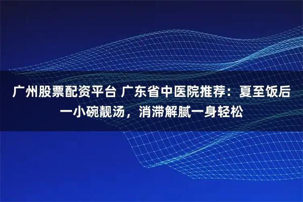 广州股票配资平台 广东省中医院推荐：夏至饭后一小碗靓汤，消滞解腻一身轻松