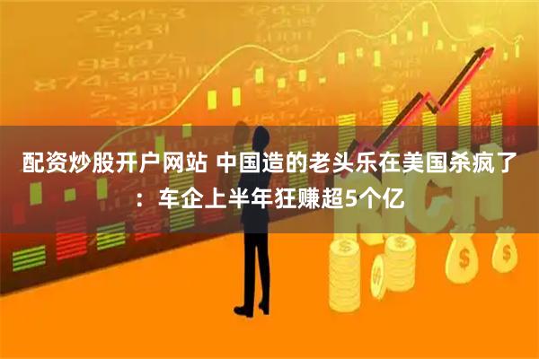 配资炒股开户网站 中国造的老头乐在美国杀疯了:车企上半年狂赚超5个亿