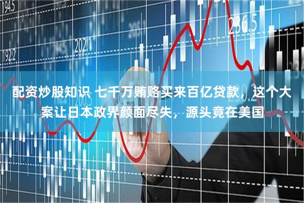 配资炒股知识 七千万贿赂买来百亿贷款,这个大案让日本政界颜面尽失,源头竟在美国