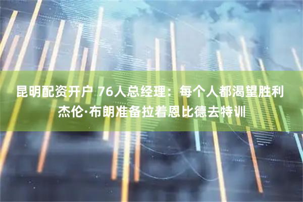 昆明配资开户 76人总经理：每个人都渴望胜利 杰伦·布朗准备拉着恩比德去特训
