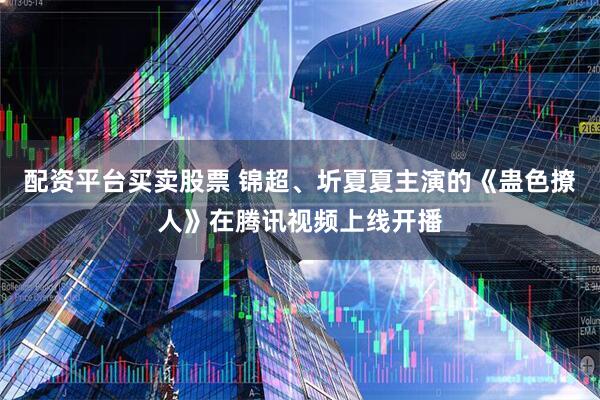 配资平台买卖股票 锦超、圻夏夏主演的《蛊色撩人》在腾讯视频上线开播