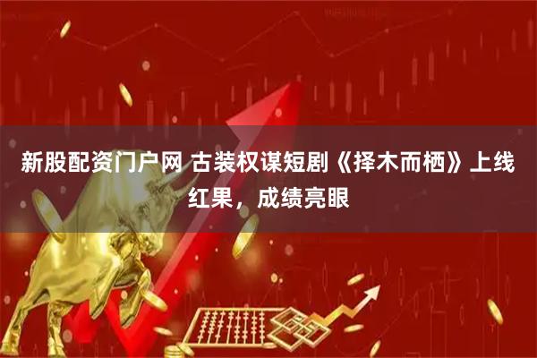 新股配资门户网 古装权谋短剧《择木而栖》上线红果，成绩亮眼