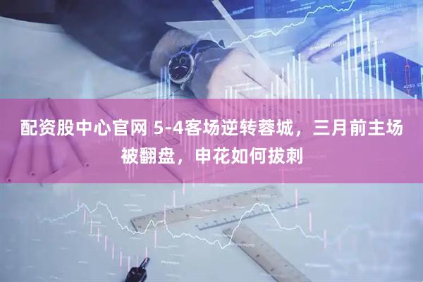 配资股中心官网 5-4客场逆转蓉城，三月前主场被翻盘，申花如何拔刺