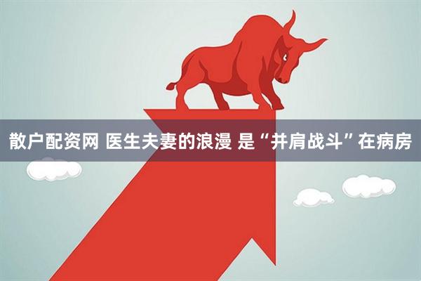 散户配资网 医生夫妻的浪漫 是“并肩战斗”在病房