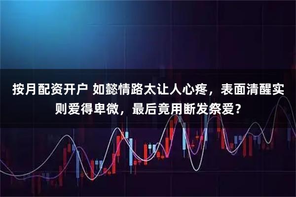 按月配资开户 如懿情路太让人心疼，表面清醒实则爱得卑微，最后竟用断发祭爱？