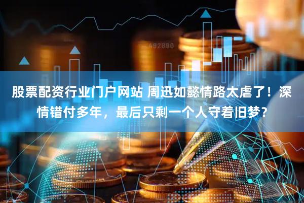 股票配资行业门户网站 周迅如懿情路太虐了!深情错付多年,最后只剩一个人守着旧梦?