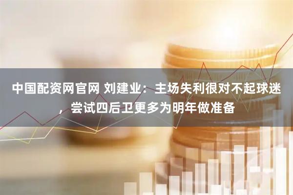 中国配资网官网 刘建业:主场失利很对不起球迷,尝试四后卫更多为明年做准备